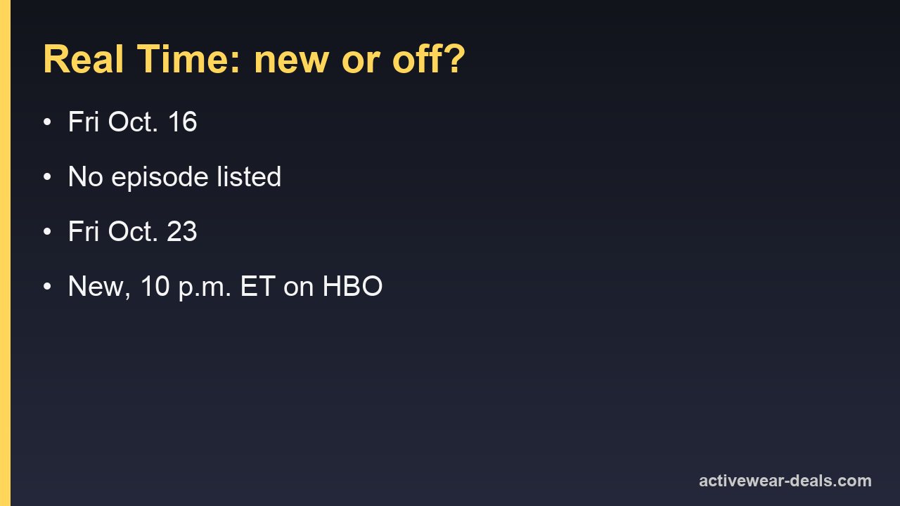 Real Time with Bill Maher Fridays: Oct. 16 no episode listed, Oct. 23 new at 10 p.m. ET on HBO